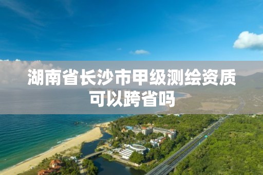 湖南省長沙市甲級測繪資質(zhì)可以跨省嗎