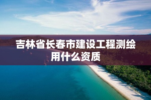 吉林省長(zhǎng)春市建設(shè)工程測(cè)繪用什么資質(zhì)