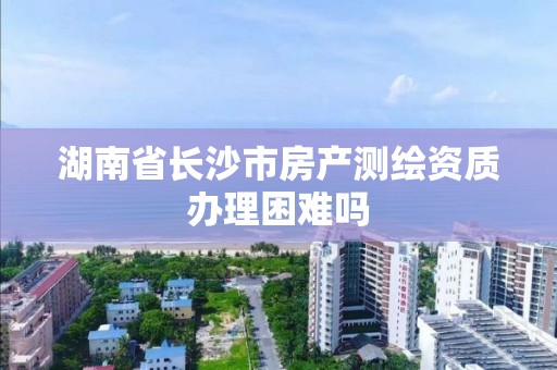 湖南省長沙市房產測繪資質辦理困難嗎