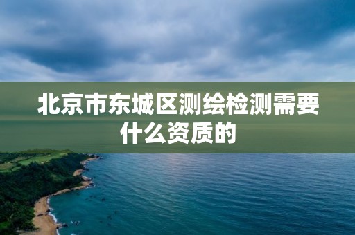 北京市東城區測繪檢測需要什么資質的