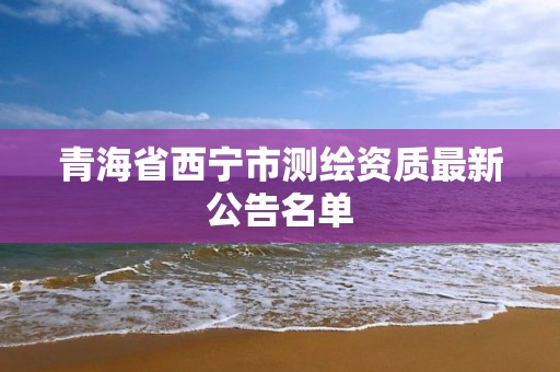 青海省西寧市測繪資質最新公告名單