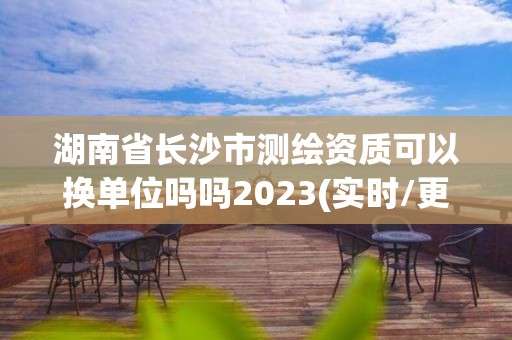 湖南省長沙市測繪資質可以換單位嗎嗎2023(實時/更新中)