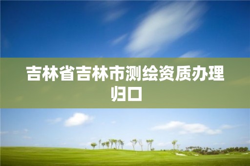 吉林省吉林市測繪資質辦理歸口