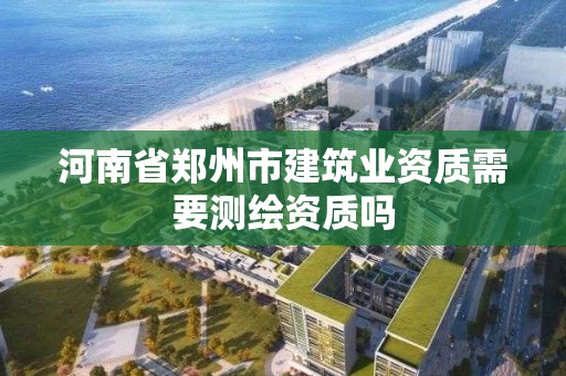 河南省鄭州市建筑業(yè)資質(zhì)需要測繪資質(zhì)嗎