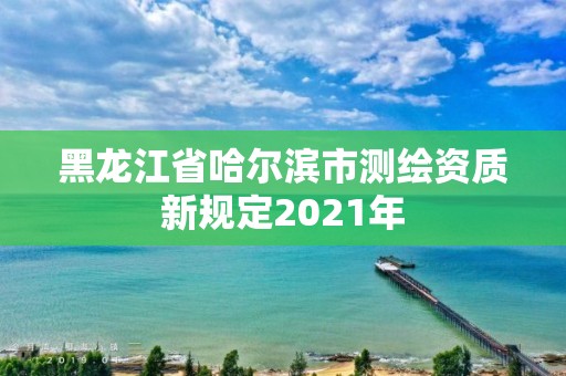 黑龍江省哈爾濱市測繪資質新規定2021年