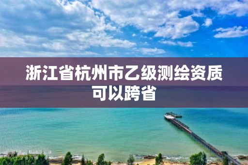 浙江省杭州市乙級測繪資質可以跨省