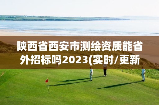 陜西省西安市測繪資質能省外招標嗎2023(實時/更新中)