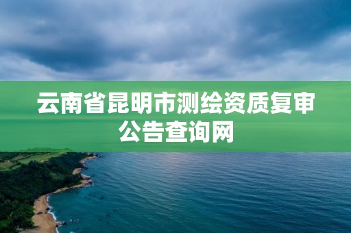 云南省昆明市測繪資質復審公告查詢網