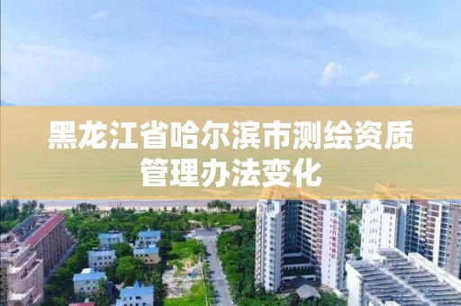 黑龍江省哈爾濱市測繪資質管理辦法變化