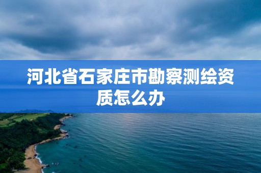 河北省石家莊市勘察測繪資質怎么辦