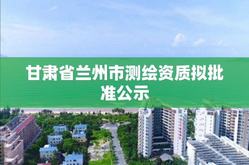 甘肅省蘭州市測繪資質擬批準公示