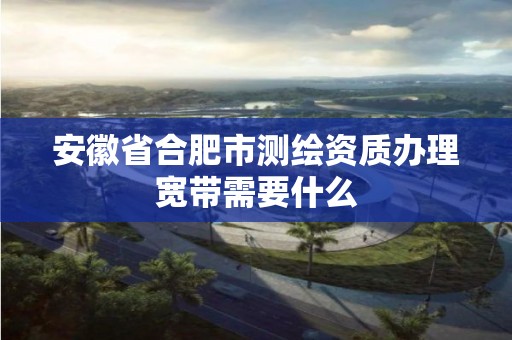 安徽省合肥市測繪資質辦理寬帶需要什么