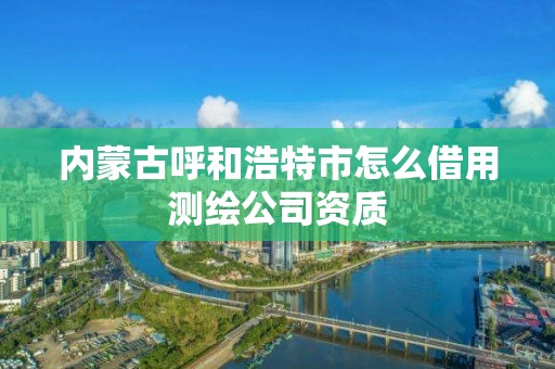 內蒙古呼和浩特市怎么借用測繪公司資質