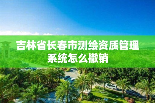 吉林省長春市測繪資質管理系統怎么撤銷