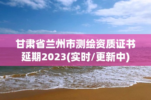 甘肅省蘭州市測繪資質證書延期2023(實時/更新中)