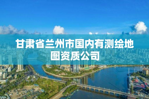 甘肅省蘭州市國(guó)內(nèi)有測(cè)繪地圖資質(zhì)公司