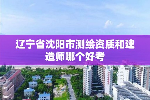 遼寧省沈陽市測繪資質和建造師哪個好考