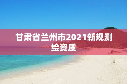 甘肅省蘭州市2021新規測繪資質