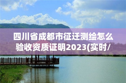 四川省成都市征遷測繪怎么驗收資質證明2023(實時/更新中)