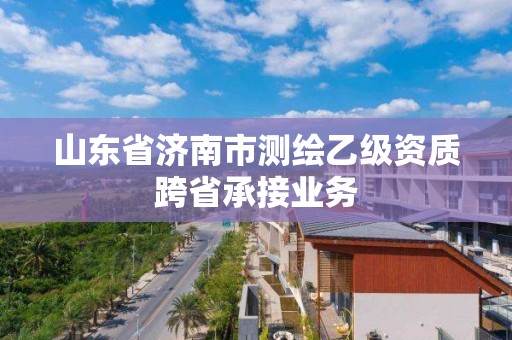 山東省濟南市測繪乙級資質跨省承接業務