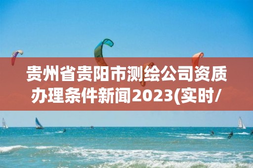 貴州省貴陽市測繪公司資質(zhì)辦理條件新聞2023(實時/更新中)