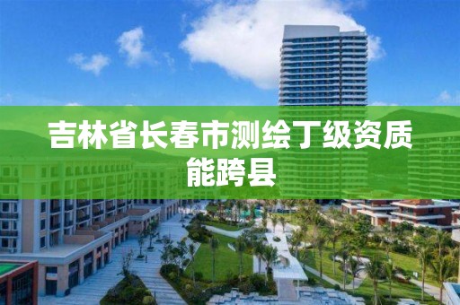 吉林省長春市測繪丁級資質能跨縣