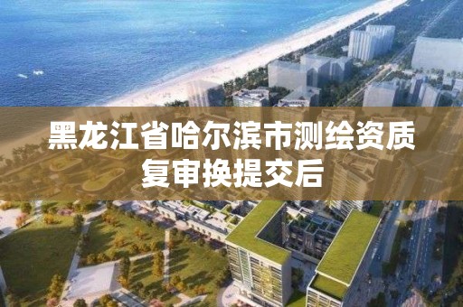 黑龍江省哈爾濱市測繪資質(zhì)復審換提交后