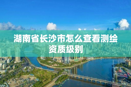 湖南省長沙市怎么查看測繪資質級別