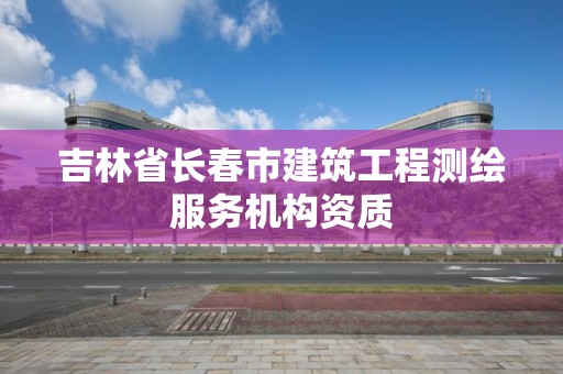 吉林省長春市建筑工程測繪服務機構資質