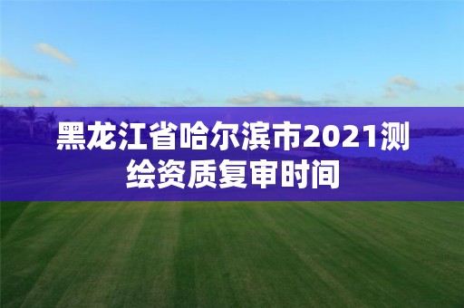 黑龍江省哈爾濱市2021測(cè)繪資質(zhì)復(fù)審時(shí)間