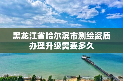 黑龍江省哈爾濱市測繪資質辦理升級需要多久