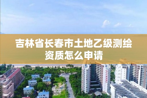 吉林省長春市土地乙級測繪資質怎么申請