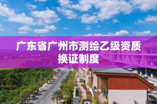 廣東省廣州市測繪乙級資質換證制度