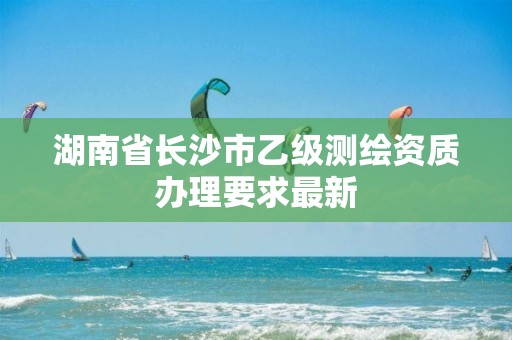 湖南省長沙市乙級測繪資質辦理要求最新