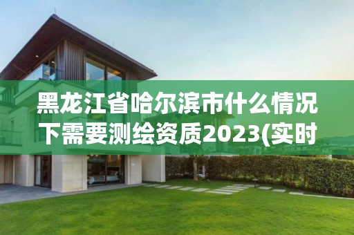 黑龍江省哈爾濱市什么情況下需要測繪資質(zhì)2023(實時/更新中)