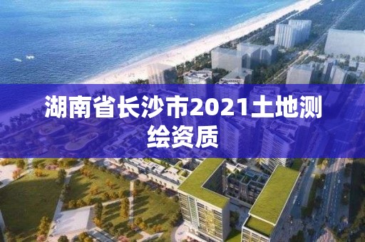 湖南省長(zhǎng)沙市2021土地測(cè)繪資質(zhì)