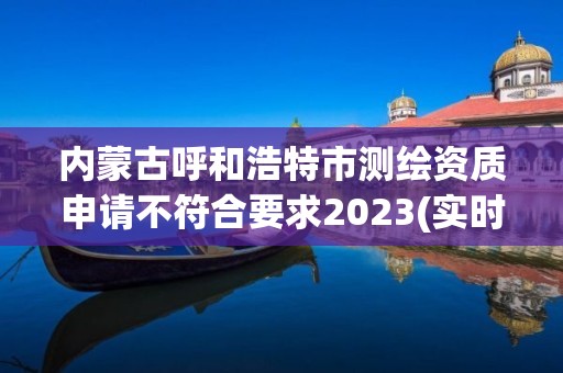 內蒙古呼和浩特市測繪資質申請不符合要求2023(實時/更新中)