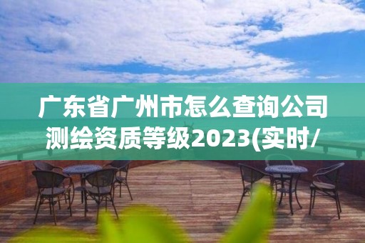 廣東省廣州市怎么查詢公司測繪資質等級2023(實時/更新中)