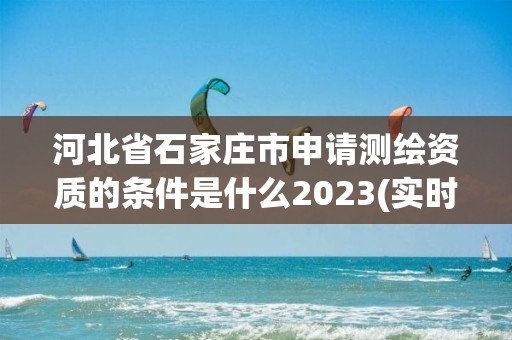 河北省石家莊市申請測繪資質的條件是什么2023(實時/更新中)