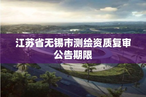 江蘇省無錫市測繪資質復審公告期限