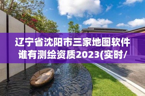 遼寧省沈陽市三家地圖軟件誰有測繪資質2023(實時/更新中)