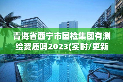 青海省西寧市國檢集團有測繪資質嗎2023(實時/更新中)