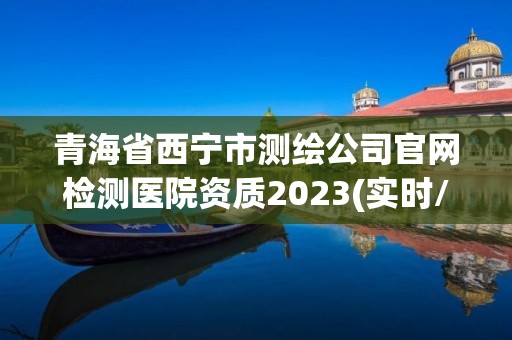 青海省西寧市測(cè)繪公司官網(wǎng)檢測(cè)醫(yī)院資質(zhì)2023(實(shí)時(shí)/更新中)