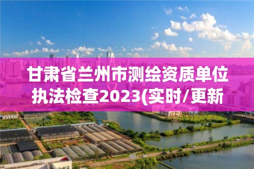 甘肅省蘭州市測繪資質單位執法檢查2023(實時/更新中)