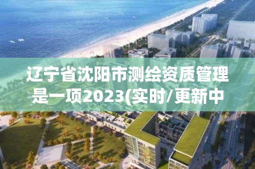 遼寧省沈陽市測繪資質管理是一項2023(實時/更新中)