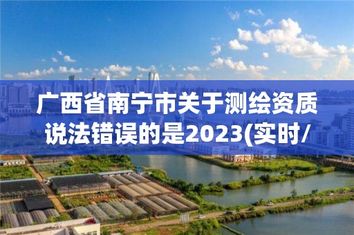 廣西省南寧市關(guān)于測繪資質(zhì)說法錯(cuò)誤的是2023(實(shí)時(shí)/更新中)