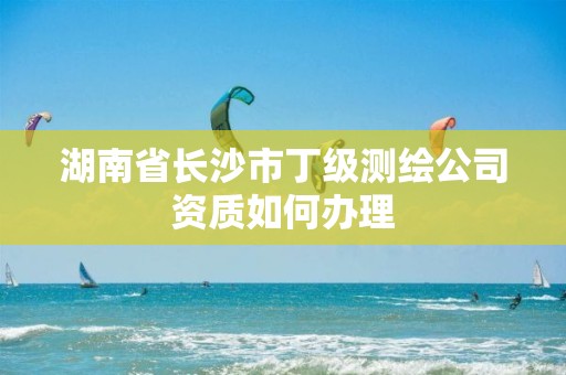 湖南省長(zhǎng)沙市丁級(jí)測(cè)繪公司資質(zhì)如何辦理