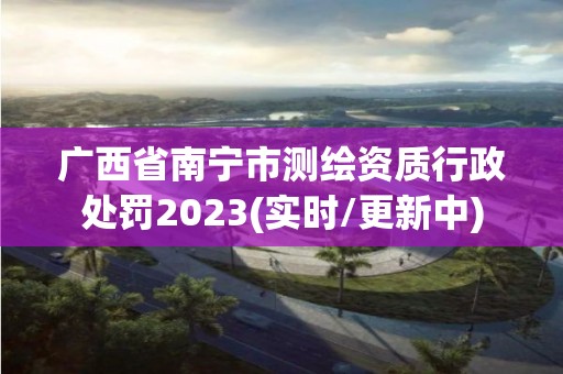 廣西省南寧市測繪資質(zhì)行政處罰2023(實(shí)時(shí)/更新中)