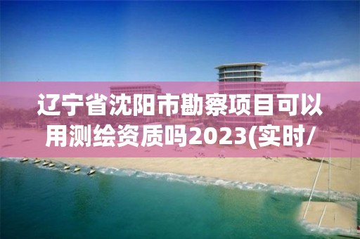 遼寧省沈陽市勘察項目可以用測繪資質嗎2023(實時/更新中)