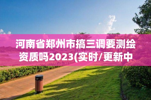 河南省鄭州市搞三調要測繪資質嗎2023(實時/更新中)